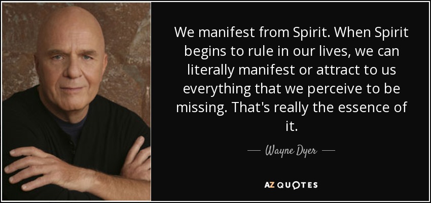 We manifest from Spirit. When Spirit begins to rule in our lives, we can literally manifest or attract to us everything that we perceive to be missing. That's really the essence of it. - Wayne Dyer