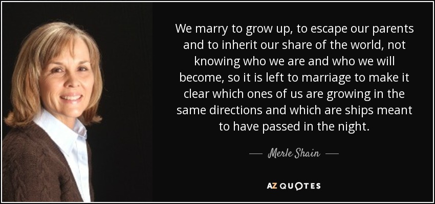 We marry to grow up, to escape our parents and to inherit our share of the world, not knowing who we are and who we will become, so it is left to marriage to make it clear which ones of us are growing in the same directions and which are ships meant to have passed in the night. - Merle Shain
