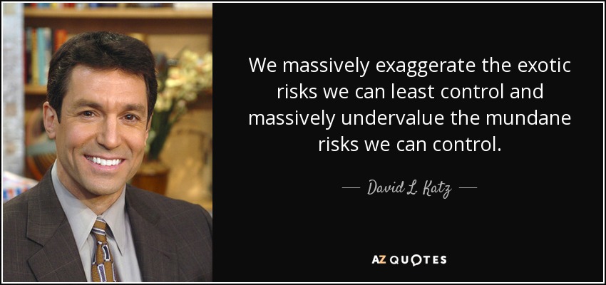 We massively exaggerate the exotic risks we can least control and massively undervalue the mundane risks we can control. - David L. Katz