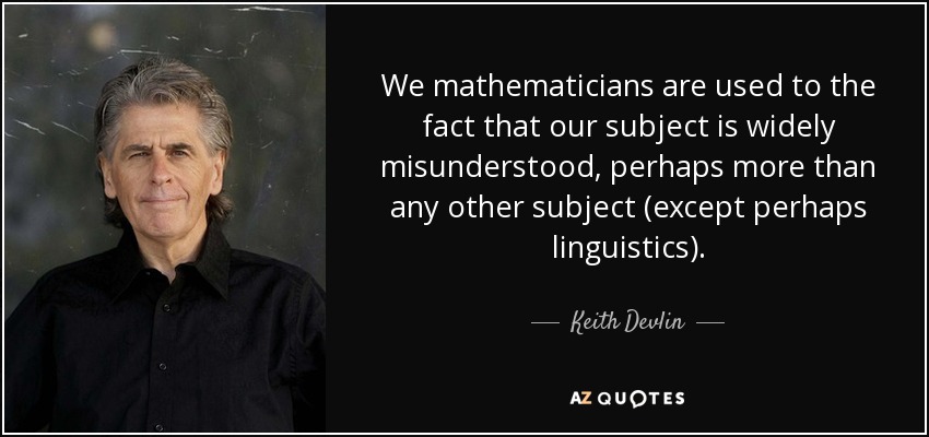 We mathematicians are used to the fact that our subject is widely misunderstood, perhaps more than any other subject (except perhaps linguistics). - Keith Devlin