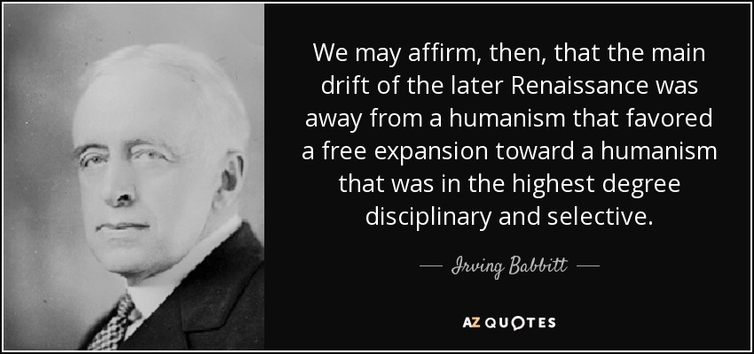 We may affirm, then, that the main drift of the later Renaissance was away from a humanism that favored a free expansion toward a humanism that was in the highest degree disciplinary and selective. - Irving Babbitt