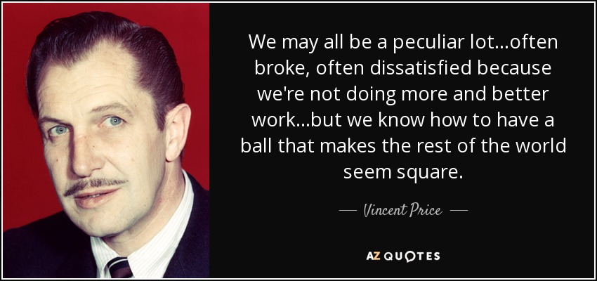 We may all be a peculiar lot...often broke, often dissatisfied because we're not doing more and better work...but we know how to have a ball that makes the rest of the world seem square. - Vincent Price