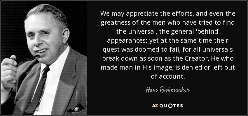 We may appreciate the efforts, and even the greatness of the men who have tried to find the universal, the general 'behind' appearances; yet at the same time their quest was doomed to fail, for all universals break down as soon as the Creator, He who made man in His image, is denied or left out of account. - Hans Rookmaaker