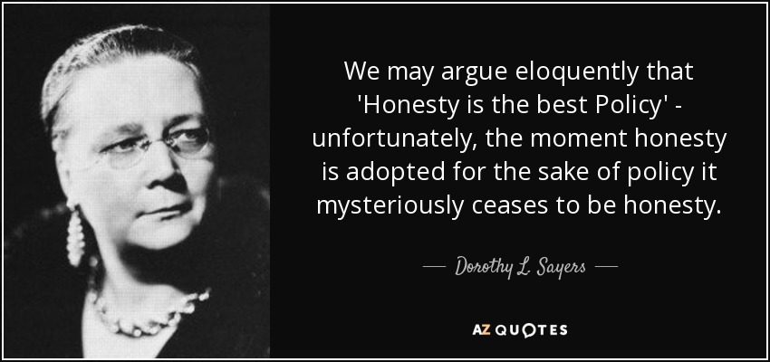 We may argue eloquently that 'Honesty is the best Policy' - unfortunately, the moment honesty is adopted for the sake of policy it mysteriously ceases to be honesty. - Dorothy L. Sayers