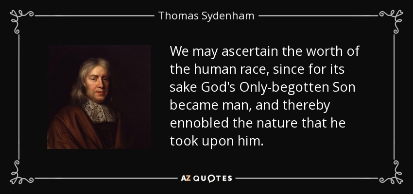 We may ascertain the worth of the human race, since for its sake God's Only-begotten Son became man, and thereby ennobled the nature that he took upon him. - Thomas Sydenham
