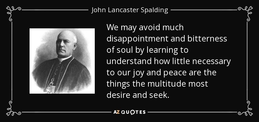 We may avoid much disappointment and bitterness of soul by learning to understand how little necessary to our joy and peace are the things the multitude most desire and seek. - John Lancaster Spalding