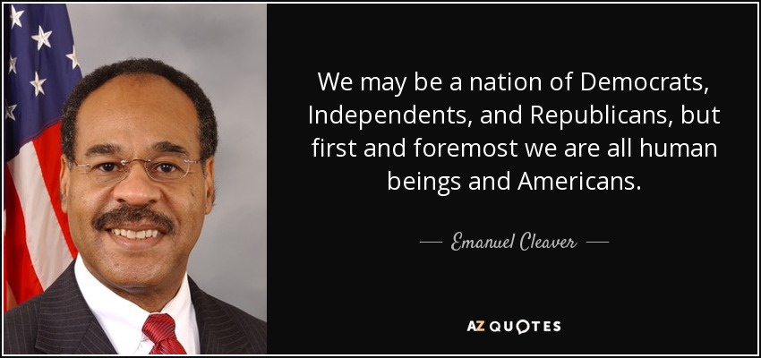 We may be a nation of Democrats, Independents, and Republicans, but first and foremost we are all human beings and Americans. - Emanuel Cleaver