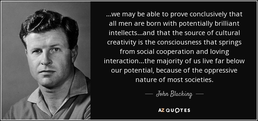 ...we may be able to prove conclusively that all men are born with potentially brilliant intellects...and that the source of cultural creativity is the consciousness that springs from social cooperation and loving interaction...the majority of us live far below our potential, because of the oppressive nature of most societies. - John Blacking
