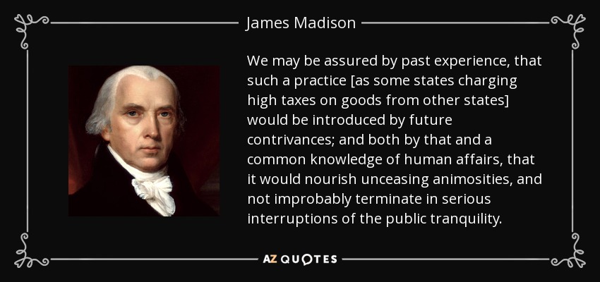 We may be assured by past experience, that such a practice [as some states charging high taxes on goods from other states] would be introduced by future contrivances; and both by that and a common knowledge of human affairs, that it would nourish unceasing animosities, and not improbably terminate in serious interruptions of the public tranquility. - James Madison