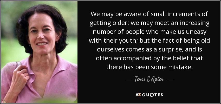 We may be aware of small increments of getting older; we may meet an increasing number of people who make us uneasy with their youth; but the fact of being old ourselves comes as a surprise, and is often accompanied by the belief that there has been some mistake. - Terri E Apter