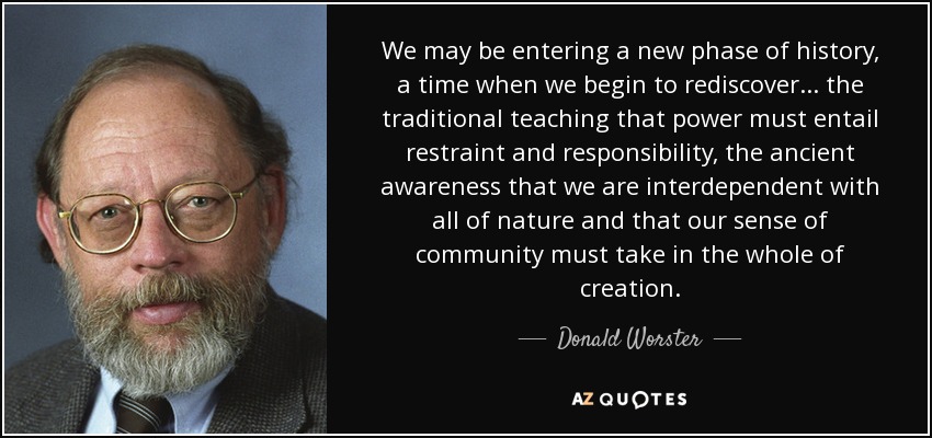 We may be entering a new phase of history, a time when we begin to rediscover . . . the traditional teaching that power must entail restraint and responsibility, the ancient awareness that we are interdependent with all of nature and that our sense of community must take in the whole of creation. - Donald Worster