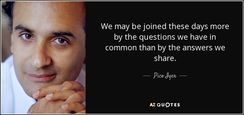 We may be joined these days more by the questions we have in common than by the answers we share. - Pico Iyer