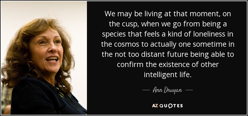 We may be living at that moment, on the cusp, when we go from being a species that feels a kind of loneliness in the cosmos to actually one sometime in the not too distant future being able to confirm the existence of other intelligent life. - Ann Druyan
