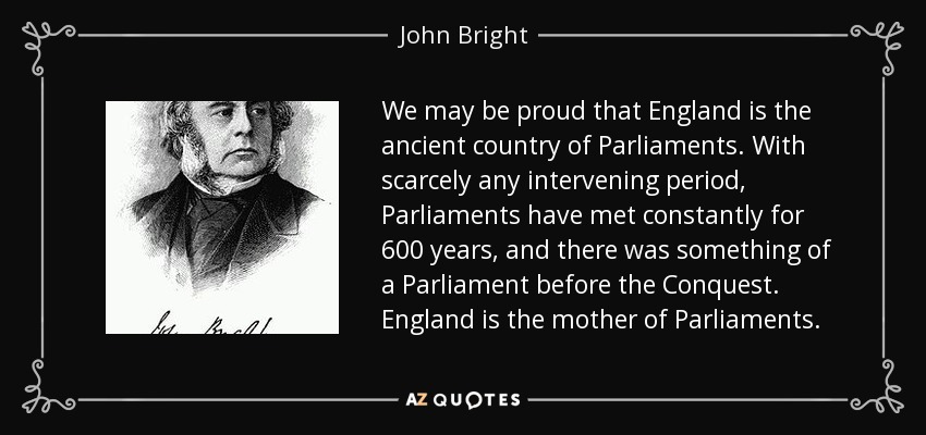 We may be proud that England is the ancient country of Parliaments. With scarcely any intervening period, Parliaments have met constantly for 600 years, and there was something of a Parliament before the Conquest. England is the mother of Parliaments. - John Bright