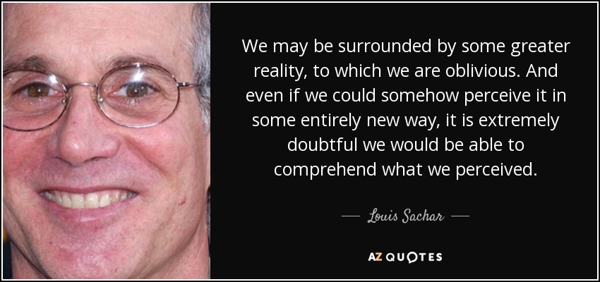 We may be surrounded by some greater reality, to which we are oblivious. And even if we could somehow perceive it in some entirely new way, it is extremely doubtful we would be able to comprehend what we perceived. - Louis Sachar