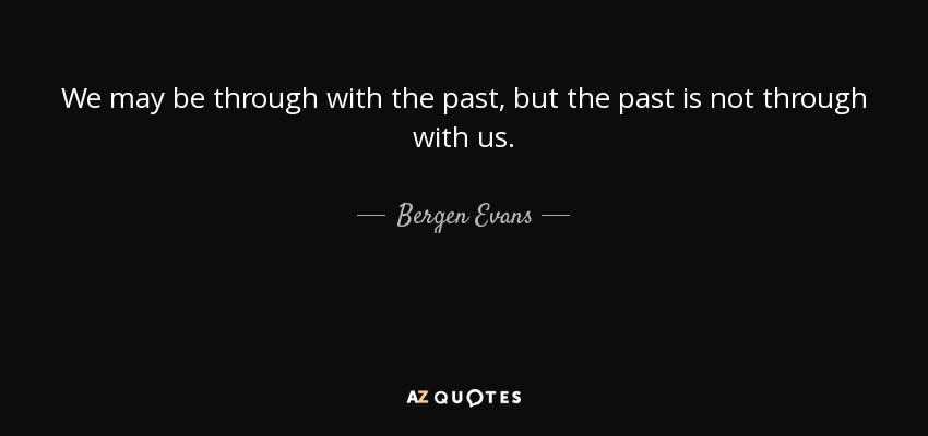 We may be through with the past, but the past is not through with us. - Bergen Evans