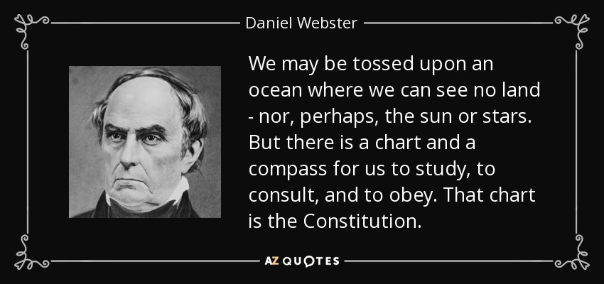 We may be tossed upon an ocean where we can see no land - nor, perhaps, the sun or stars. But there is a chart and a compass for us to study, to consult, and to obey. That chart is the Constitution. - Daniel Webster