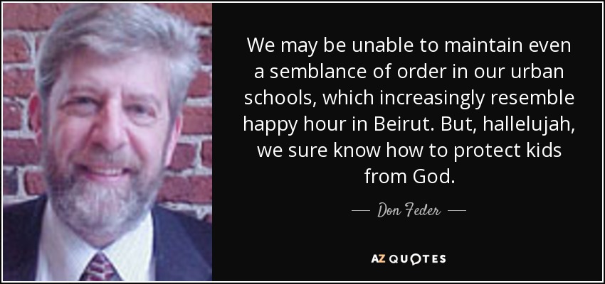 We may be unable to maintain even a semblance of order in our urban schools, which increasingly resemble happy hour in Beirut. But, hallelujah, we sure know how to protect kids from God. - Don Feder