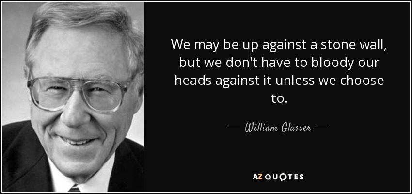 We may be up against a stone wall, but we don't have to bloody our heads against it unless we choose to. - William Glasser