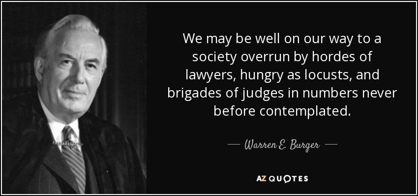 We may be well on our way to a society overrun by hordes of lawyers, hungry as locusts, and brigades of judges in numbers never before contemplated. - Warren E. Burger