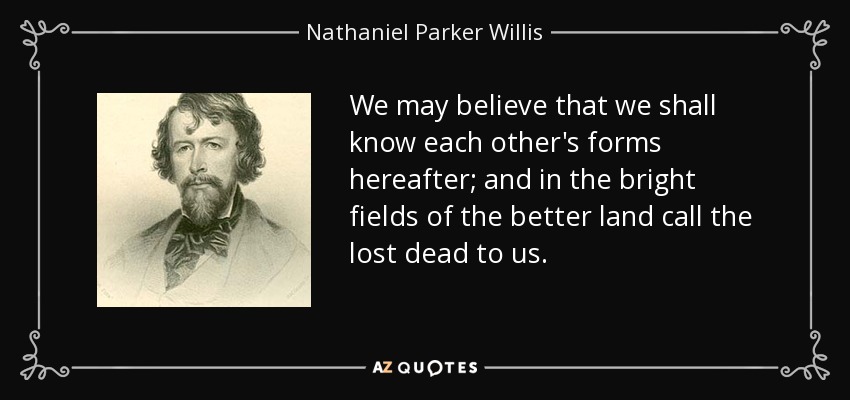 We may believe that we shall know each other's forms hereafter; and in the bright fields of the better land call the lost dead to us. - Nathaniel Parker Willis