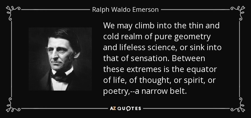 We may climb into the thin and cold realm of pure geometry and lifeless science, or sink into that of sensation. Between these extremes is the equator of life, of thought, or spirit, or poetry,--a narrow belt. - Ralph Waldo Emerson