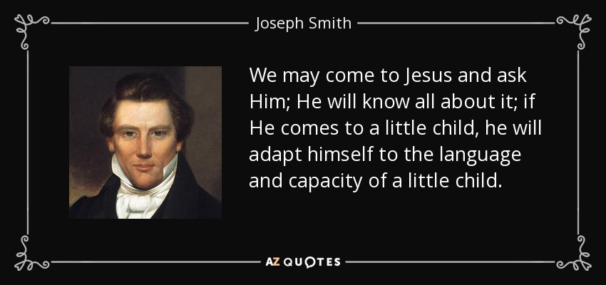 We may come to Jesus and ask Him; He will know all about it; if He comes to a little child, he will adapt himself to the language and capacity of a little child. - Joseph Smith, Jr.