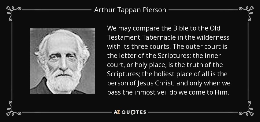 We may compare the Bible to the Old Testament Tabernacle in the wilderness with its three courts. The outer court is the letter of the Scriptures; the inner court, or holy place, is the truth of the Scriptures; the holiest place of all is the person of Jesus Christ; and only when we pass the inmost veil do we come to Him. - Arthur Tappan Pierson