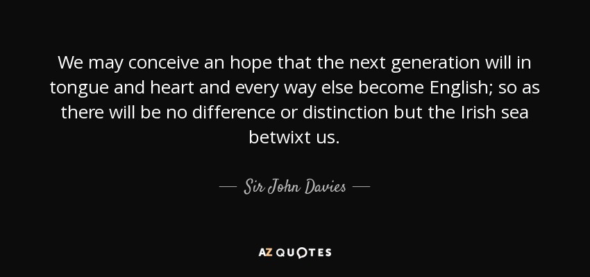 We may conceive an hope that the next generation will in tongue and heart and every way else become English; so as there will be no difference or distinction but the Irish sea betwixt us. - Sir John Davies