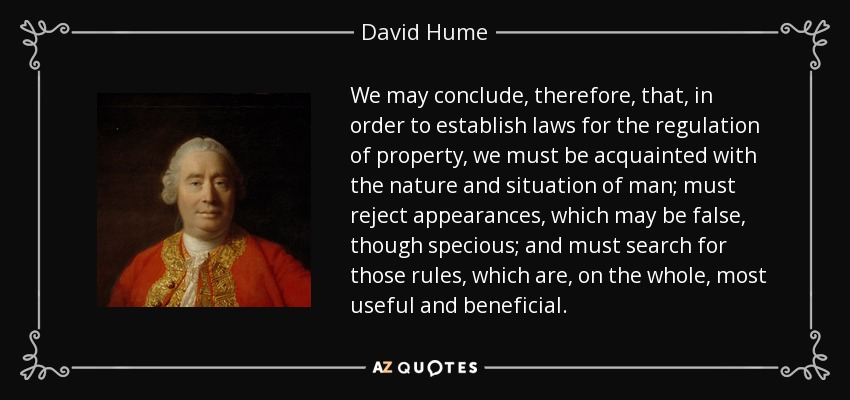 We may conclude, therefore, that, in order to establish laws for the regulation of property, we must be acquainted with the nature and situation of man; must reject appearances, which may be false, though specious; and must search for those rules, which are, on the whole, most useful and beneficial. - David Hume