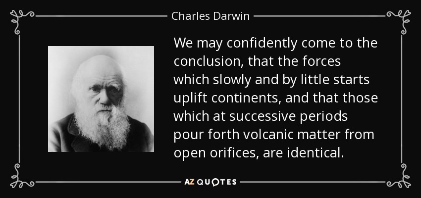We may confidently come to the conclusion, that the forces which slowly and by little starts uplift continents, and that those which at successive periods pour forth volcanic matter from open orifices, are identical. - Charles Darwin