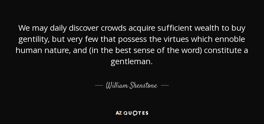 We may daily discover crowds acquire sufficient wealth to buy gentility, but very few that possess the virtues which ennoble human nature, and (in the best sense of the word) constitute a gentleman. - William Shenstone