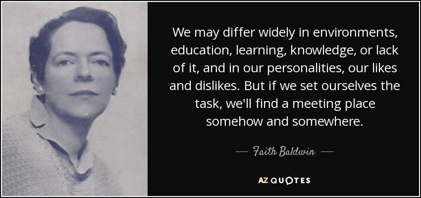 We may differ widely in environments, education, learning, knowledge, or lack of it, and in our personalities, our likes and dislikes. But if we set ourselves the task, we'll find a meeting place somehow and somewhere. - Faith Baldwin