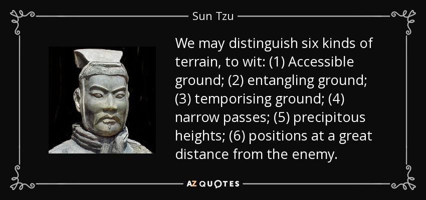 We may distinguish six kinds of terrain, to wit: (1) Accessible ground; (2) entangling ground; (3) temporising ground; (4) narrow passes; (5) precipitous heights; (6) positions at a great distance from the enemy. - Sun Tzu