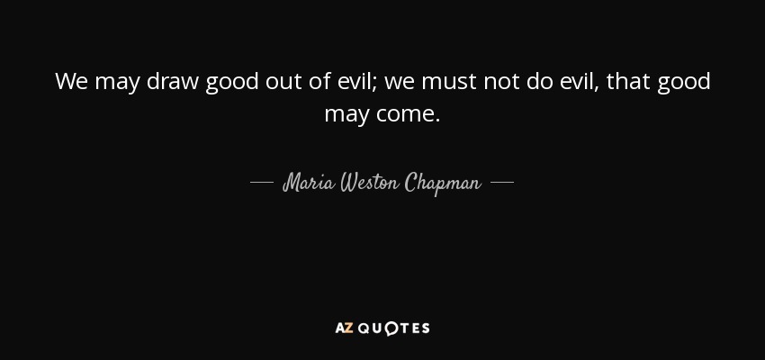 We may draw good out of evil; we must not do evil, that good may come. - Maria Weston Chapman