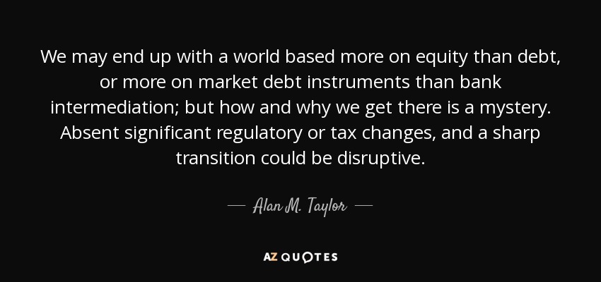 We may end up with a world based more on equity than debt, or more on market debt instruments than bank intermediation; but how and why we get there is a mystery. Absent significant regulatory or tax changes, and a sharp transition could be disruptive. - Alan M. Taylor