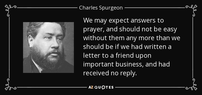 We may expect answers to prayer, and should not be easy without them any more than we should be if we had written a letter to a friend upon important business, and had received no reply. - Charles Spurgeon