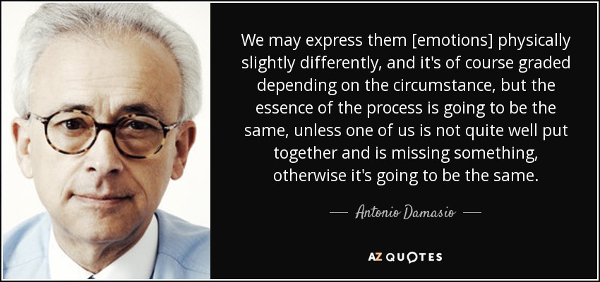 We may express them [emotions] physically slightly differently, and it's of course graded depending on the circumstance, but the essence of the process is going to be the same, unless one of us is not quite well put together and is missing something, otherwise it's going to be the same. - Antonio Damasio