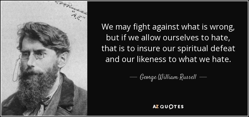 We may fight against what is wrong, but if we allow ourselves to hate, that is to insure our spiritual defeat and our likeness to what we hate. - George William Russell