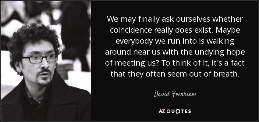 We may finally ask ourselves whether coincidence really does exist. Maybe everybody we run into is walking around near us with the undying hope of meeting us? To think of it, it's a fact that they often seem out of breath. - David Foenkinos