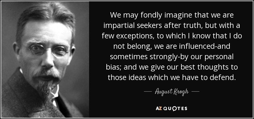 We may fondly imagine that we are impartial seekers after truth, but with a few exceptions, to which I know that I do not belong, we are influenced-and sometimes strongly-by our personal bias; and we give our best thoughts to those ideas which we have to defend. - August Krogh