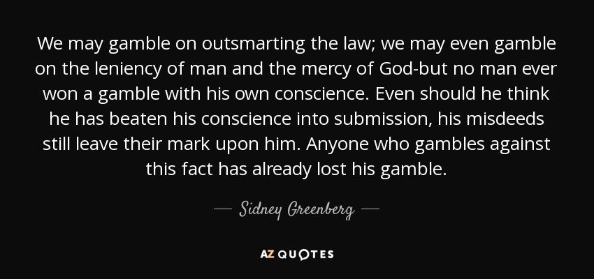 We may gamble on outsmarting the law; we may even gamble on the leniency of man and the mercy of God-but no man ever won a gamble with his own conscience. Even should he think he has beaten his conscience into submission, his misdeeds still leave their mark upon him. Anyone who gambles against this fact has already lost his gamble. - Sidney Greenberg