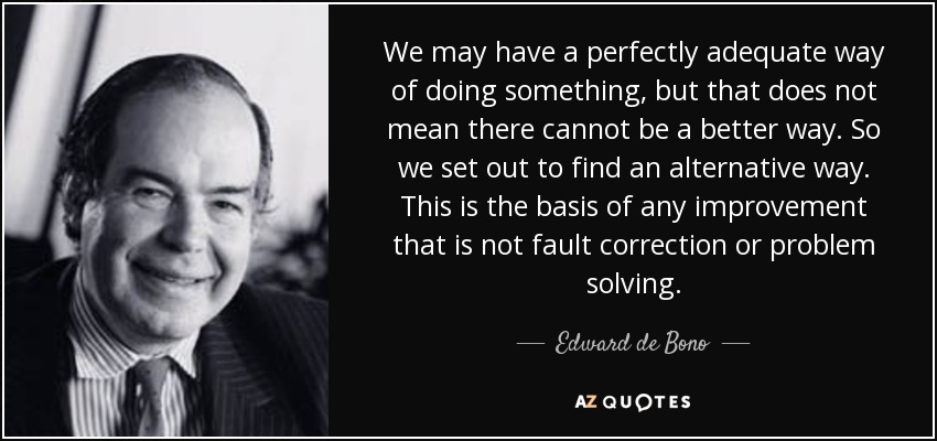 We may have a perfectly adequate way of doing something, but that does not mean there cannot be a better way. So we set out to find an alternative way. This is the basis of any improvement that is not fault correction or problem solving. - Edward de Bono