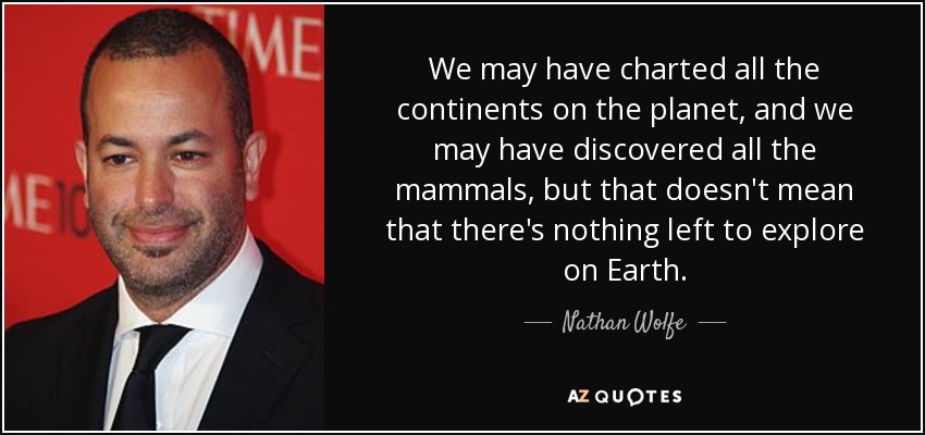 We may have charted all the continents on the planet, and we may have discovered all the mammals, but that doesn't mean that there's nothing left to explore on Earth. - Nathan Wolfe