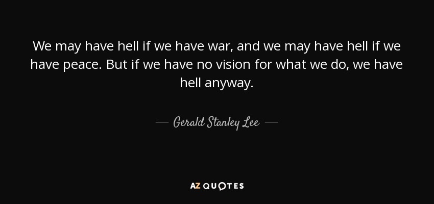 We may have hell if we have war, and we may have hell if we have peace. But if we have no vision for what we do, we have hell anyway. - Gerald Stanley Lee