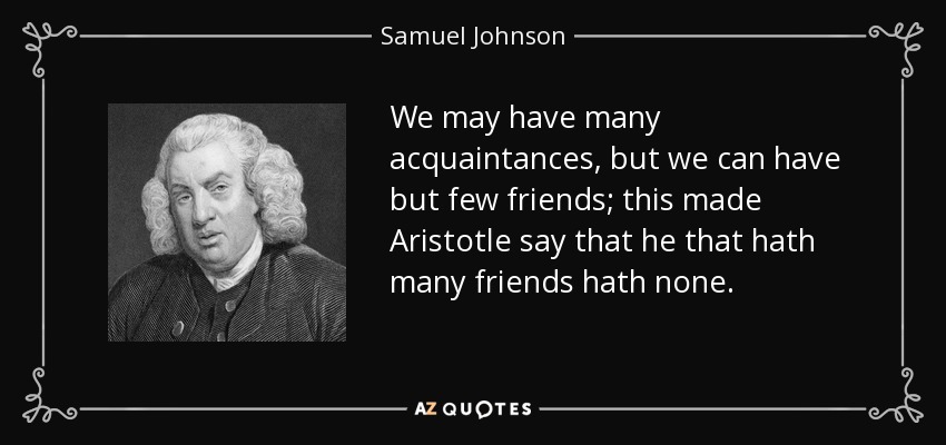 We may have many acquaintances, but we can have but few friends; this made Aristotle say that he that hath many friends hath none. - Samuel Johnson