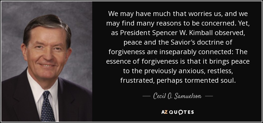 We may have much that worries us, and we may find many reasons to be concerned. Yet, as President Spencer W. Kimball observed, peace and the Savior's doctrine of forgiveness are inseparably connected: The essence of forgiveness is that it brings peace to the previously anxious, restless, frustrated, perhaps tormented soul. - Cecil O. Samuelson