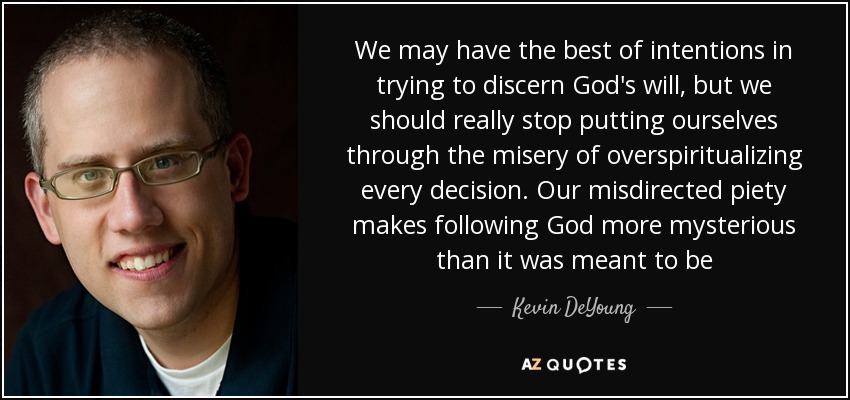 We may have the best of intentions in trying to discern God's will, but we should really stop putting ourselves through the misery of overspiritualizing every decision. Our misdirected piety makes following God more mysterious than it was meant to be - Kevin DeYoung