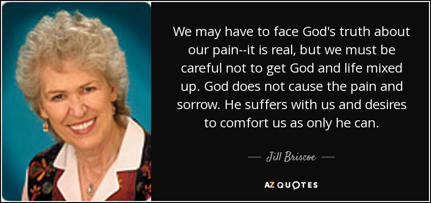 We may have to face God's truth about our pain--it is real, but we must be careful not to get God and life mixed up. God does not cause the pain and sorrow. He suffers with us and desires to comfort us as only he can. - Jill Briscoe