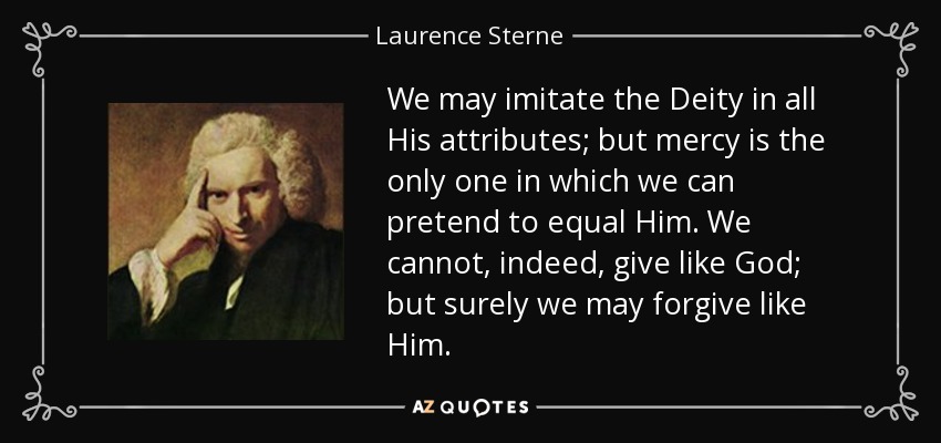 We may imitate the Deity in all His attributes; but mercy is the only one in which we can pretend to equal Him. We cannot, indeed, give like God; but surely we may forgive like Him. - Laurence Sterne